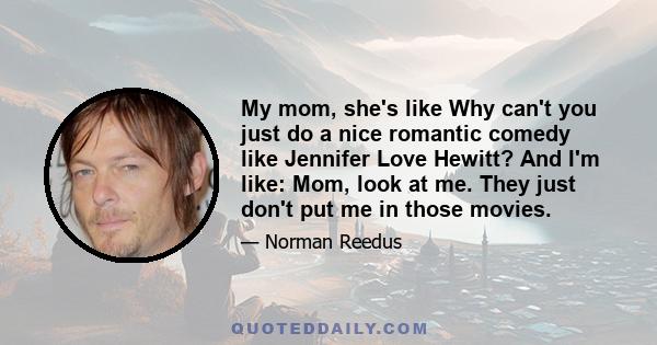 My mom, she's like Why can't you just do a nice romantic comedy like Jennifer Love Hewitt? And I'm like: Mom, look at me. They just don't put me in those movies.