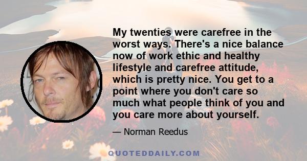 My twenties were carefree in the worst ways. There's a nice balance now of work ethic and healthy lifestyle and carefree attitude, which is pretty nice. You get to a point where you don't care so much what people think