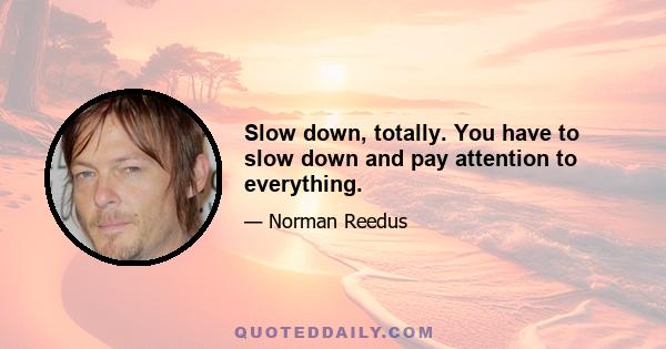 Slow down, totally. You have to slow down and pay attention to everything.