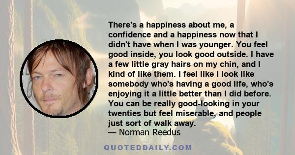 There's a happiness about me, a confidence and a happiness now that I didn't have when I was younger. You feel good inside, you look good outside. I have a few little gray hairs on my chin, and I kind of like them. I