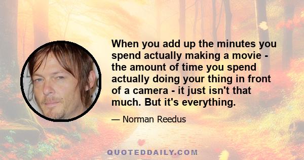 When you add up the minutes you spend actually making a movie - the amount of time you spend actually doing your thing in front of a camera - it just isn't that much. But it's everything.