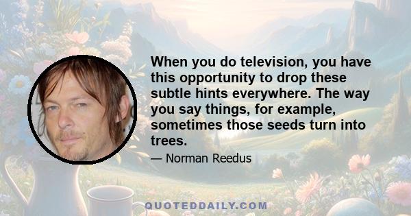 When you do television, you have this opportunity to drop these subtle hints everywhere. The way you say things, for example, sometimes those seeds turn into trees.