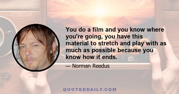 You do a film and you know where you're going, you have this material to stretch and play with as much as possible because you know how it ends.