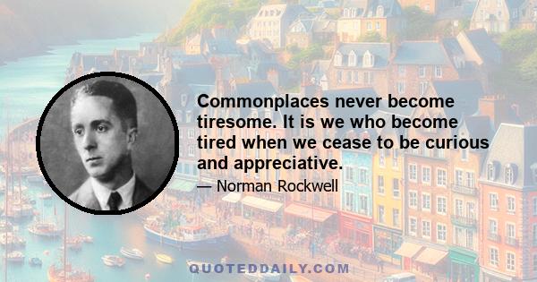 Commonplaces never become tiresome. It is we who become tired when we cease to be curious and appreciative.