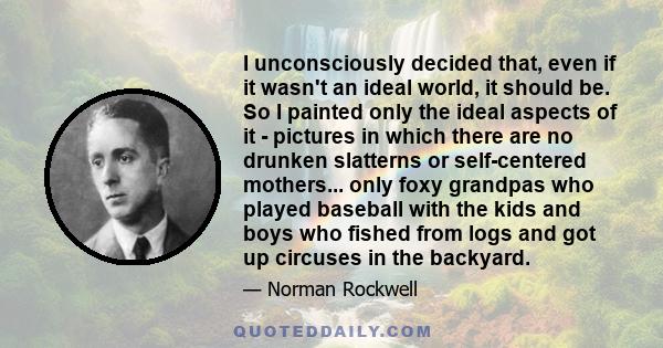 I unconsciously decided that, even if it wasn't an ideal world, it should be. So I painted only the ideal aspects of it - pictures in which there are no drunken slatterns or self-centered mothers... only foxy grandpas