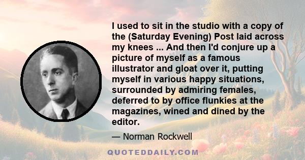 I used to sit in the studio with a copy of the (Saturday Evening) Post laid across my knees ... And then I'd conjure up a picture of myself as a famous illustrator and gloat over it, putting myself in various happy