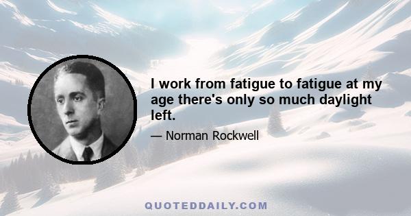 I work from fatigue to fatigue at my age there's only so much daylight left.