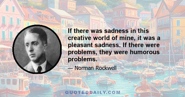 If there was sadness in this creative world of mine, it was a pleasant sadness. If there were problems, they were humorous problems.