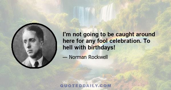 I'm not going to be caught around here for any fool celebration. To hell with birthdays!