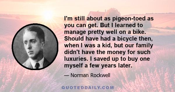 I'm still about as pigeon-toed as you can get. But I learned to manage pretty well on a bike. Should have had a bicycle then, when I was a kid, but our family didn't have the money for such luxuries. I saved up to buy