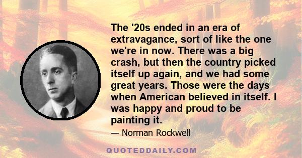 The '20s ended in an era of extravagance, sort of like the one we're in now. There was a big crash, but then the country picked itself up again, and we had some great years. Those were the days when American believed in 