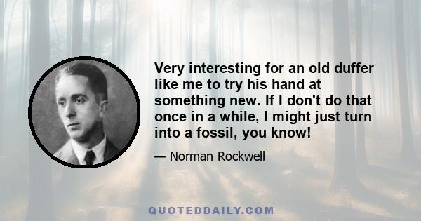 Very interesting for an old duffer like me to try his hand at something new. If I don't do that once in a while, I might just turn into a fossil, you know!