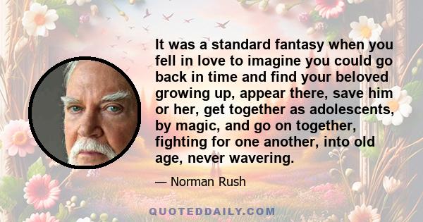 It was a standard fantasy when you fell in love to imagine you could go back in time and find your beloved growing up, appear there, save him or her, get together as adolescents, by magic, and go on together, fighting