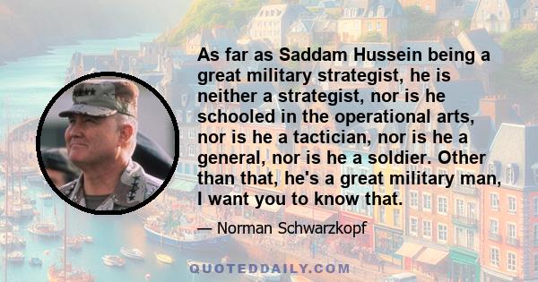 As far as Saddam Hussein being a great military strategist, he is neither a strategist, nor is he schooled in the operational arts, nor is he a tactician, nor is he a general, nor is he a soldier. Other than that, he's