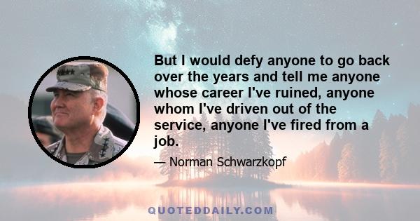 But I would defy anyone to go back over the years and tell me anyone whose career I've ruined, anyone whom I've driven out of the service, anyone I've fired from a job.