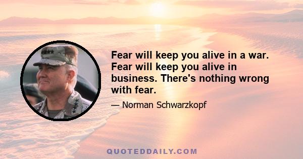 Fear will keep you alive in a war. Fear will keep you alive in business. There's nothing wrong with fear.