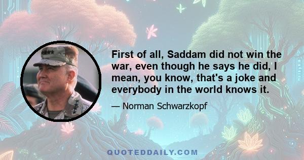 First of all, Saddam did not win the war, even though he says he did, I mean, you know, that's a joke and everybody in the world knows it.