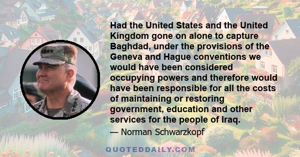 Had the United States and the United Kingdom gone on alone to capture Baghdad, under the provisions of the Geneva and Hague conventions we would have been considered occupying powers and therefore would have been