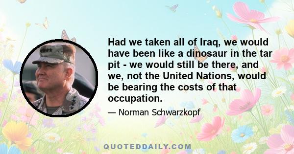 Had we taken all of Iraq, we would have been like a dinosaur in the tar pit - we would still be there, and we, not the United Nations, would be bearing the costs of that occupation.