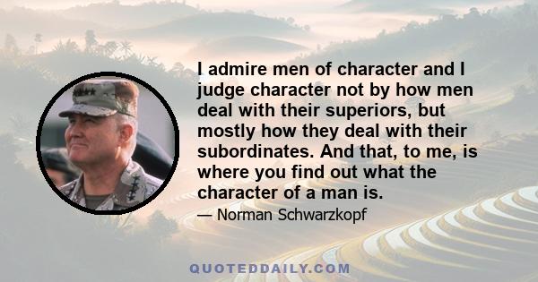 I admire men of character and I judge character not by how men deal with their superiors, but mostly how they deal with their subordinates. And that, to me, is where you find out what the character of a man is.