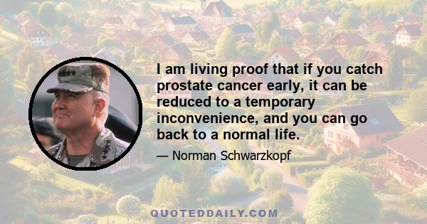 I am living proof that if you catch prostate cancer early, it can be reduced to a temporary inconvenience, and you can go back to a normal life.