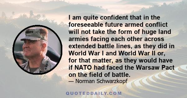 I am quite confident that in the foreseeable future armed conflict will not take the form of huge land armies facing each other across extended battle lines, as they did in World War I and World War II or, for that