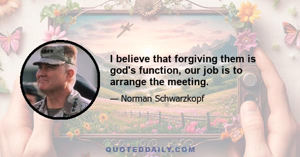 I believe that forgiving them is god's function, our job is to arrange the meeting.