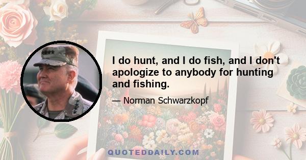 I do hunt, and I do fish, and I don't apologize to anybody for hunting and fishing.