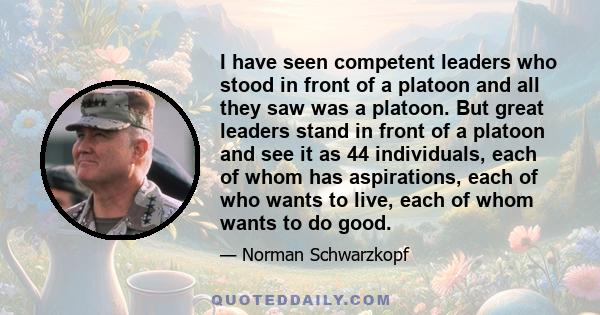 I have seen competent leaders who stood in front of a platoon and all they saw was a platoon. But great leaders stand in front of a platoon and see it as 44 individuals, each of whom has aspirations, each of who wants