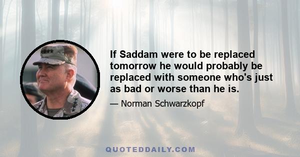 If Saddam were to be replaced tomorrow he would probably be replaced with someone who's just as bad or worse than he is.