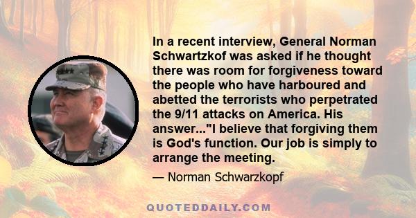 In a recent interview, General Norman Schwartzkof was asked if he thought there was room for forgiveness toward the people who have harboured and abetted the terrorists who perpetrated the 9/11 attacks on America. His