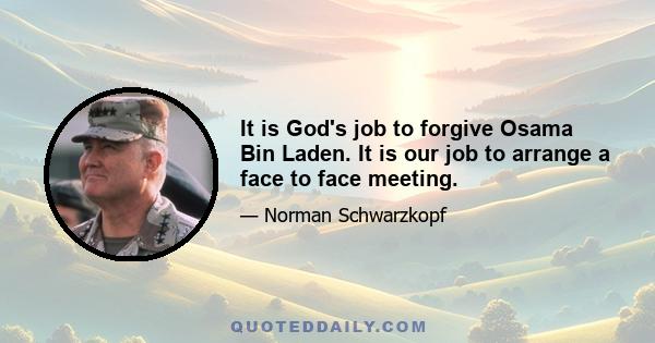 It is God's job to forgive Osama Bin Laden. It is our job to arrange a face to face meeting.