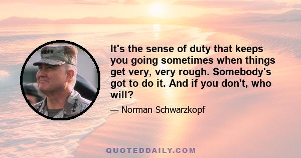 It's the sense of duty that keeps you going sometimes when things get very, very rough. Somebody's got to do it. And if you don't, who will?