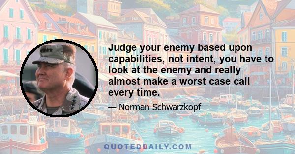 Judge your enemy based upon capabilities, not intent, you have to look at the enemy and really almost make a worst case call every time.