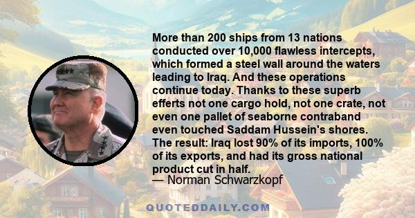 More than 200 ships from 13 nations conducted over 10,000 flawless intercepts, which formed a steel wall around the waters leading to Iraq. And these operations continue today. Thanks to these superb efferts not one