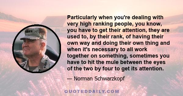 Particularly when you're dealing with very high ranking people, you know, you have to get their attention, they are used to, by their rank, of having their own way and doing their own thing and when it's necessary to