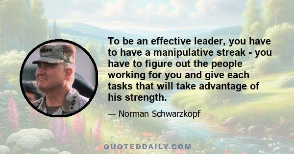 To be an effective leader, you have to have a manipulative streak - you have to figure out the people working for you and give each tasks that will take advantage of his strength.