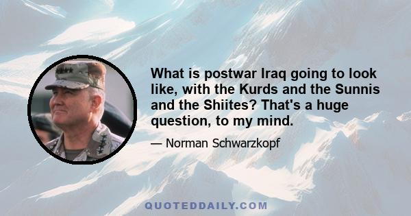 What is postwar Iraq going to look like, with the Kurds and the Sunnis and the Shiites? That's a huge question, to my mind.