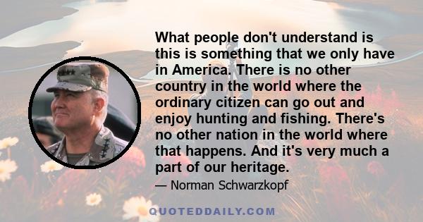 What people don't understand is this is something that we only have in America. There is no other country in the world where the ordinary citizen can go out and enjoy hunting and fishing. There's no other nation in the