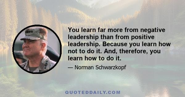 You learn far more from negative leadership than from positive leadership. Because you learn how not to do it. And, therefore, you learn how to do it.