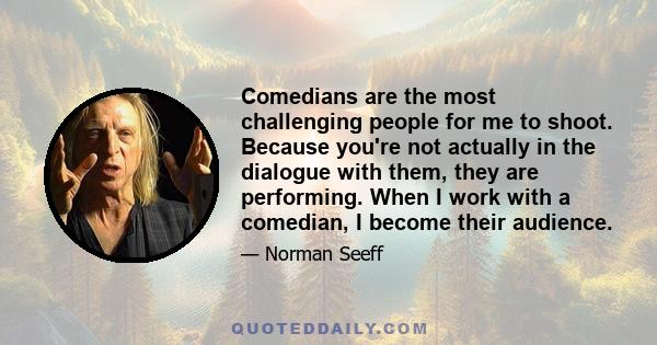 Comedians are the most challenging people for me to shoot. Because you're not actually in the dialogue with them, they are performing. When I work with a comedian, I become their audience.