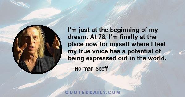 I'm just at the beginning of my dream. At 78, I'm finally at the place now for myself where I feel my true voice has a potential of being expressed out in the world.