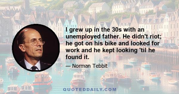 I grew up in the 30s with an unemployed father. He didn't riot; he got on his bike and looked for work and he kept looking 'til he found it.