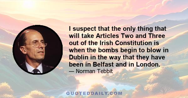 I suspect that the only thing that will take Articles Two and Three out of the Irish Constitution is when the bombs begin to blow in Dublin in the way that they have been in Belfast and in London.