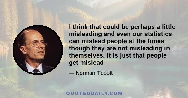 I think that could be perhaps a little misleading and even our statistics can mislead people at the times though they are not misleading in themselves. It is just that people get mislead