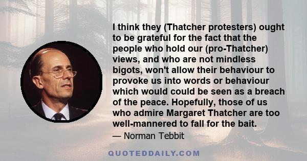 I think they (Thatcher protesters) ought to be grateful for the fact that the people who hold our (pro-Thatcher) views, and who are not mindless bigots, won't allow their behaviour to provoke us into words or behaviour