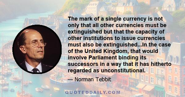 The mark of a single currency is not only that all other currencies must be extinguished but that the capacity of other institutions to issue currencies must also be extinguished...In the case of the United Kingdom,