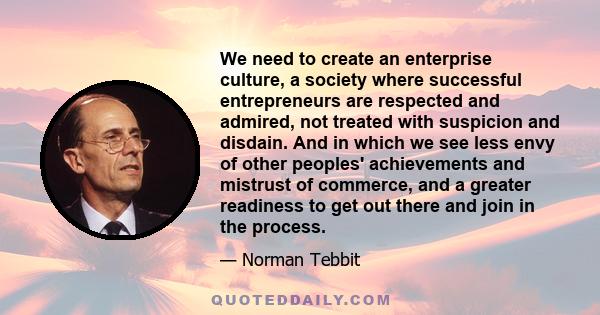 We need to create an enterprise culture, a society where successful entrepreneurs are respected and admired, not treated with suspicion and disdain. And in which we see less envy of other peoples' achievements and