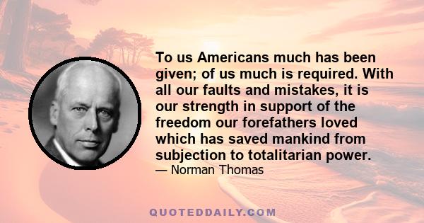 To us Americans much has been given; of us much is required. With all our faults and mistakes, it is our strength in support of the freedom our forefathers loved which has saved mankind from subjection to totalitarian