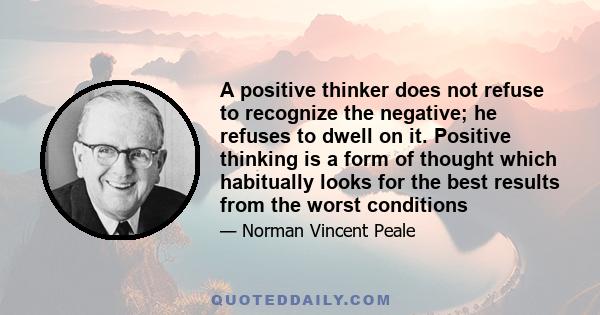 A positive thinker does not refuse to recognize the negative; he refuses to dwell on it. Positive thinking is a form of thought which habitually looks for the best results from the worst conditions